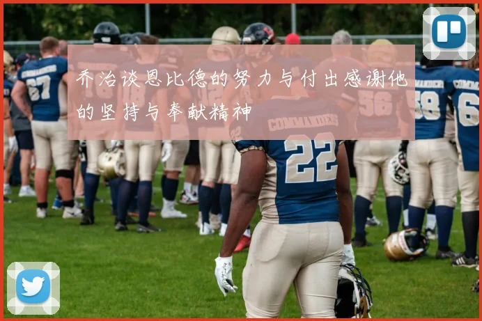 乔治谈恩比德的努力与付出感谢他的坚持与奉献精神