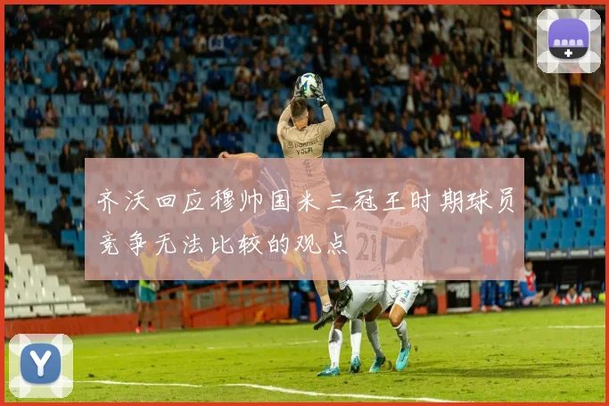 齐沃回应穆帅国米三冠王时期球员竞争无法比较的观点