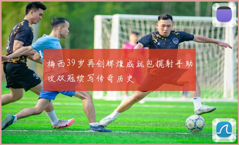 梅西39岁再创辉煌成就包揽射手助攻双冠续写传奇历史