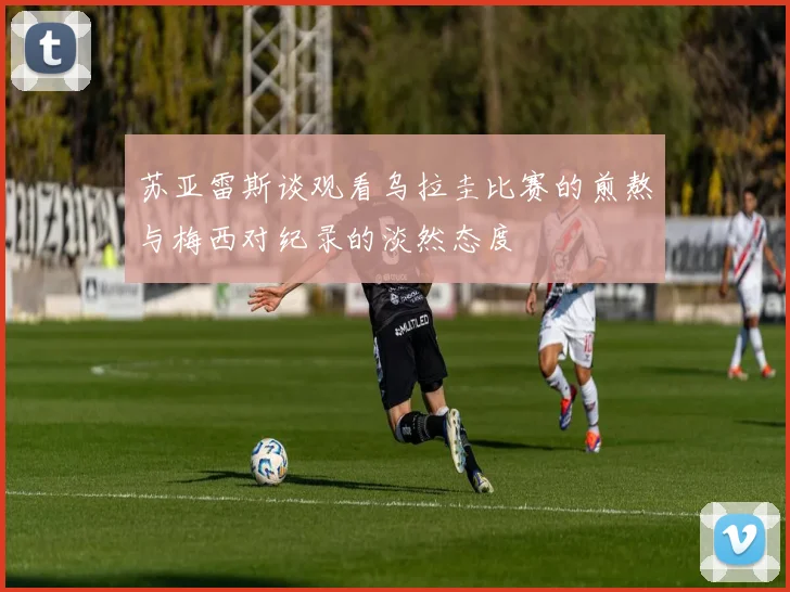 苏亚雷斯谈观看乌拉圭比赛的煎熬与梅西对纪录的淡然态度