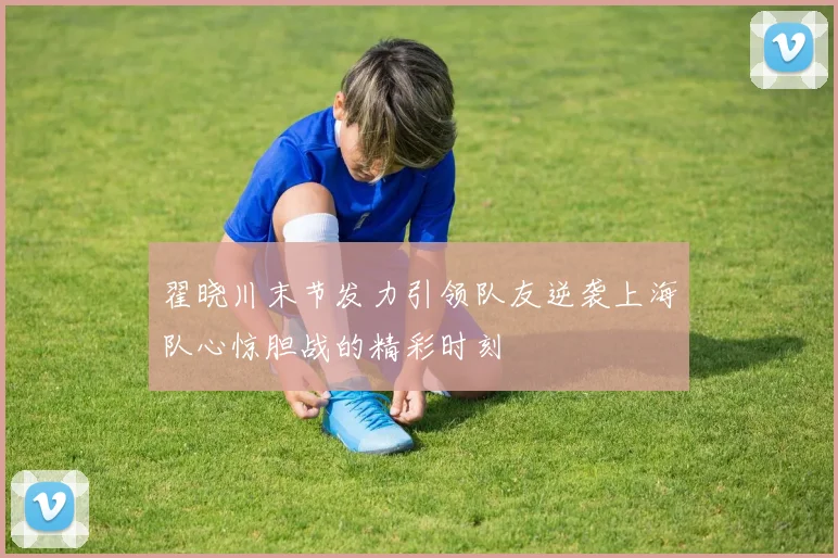 翟晓川末节发力引领队友逆袭上海队心惊胆战的精彩时刻