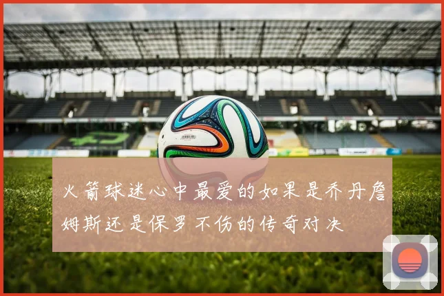 火箭球迷心中最爱的如果是乔丹詹姆斯还是保罗不伤的传奇对决