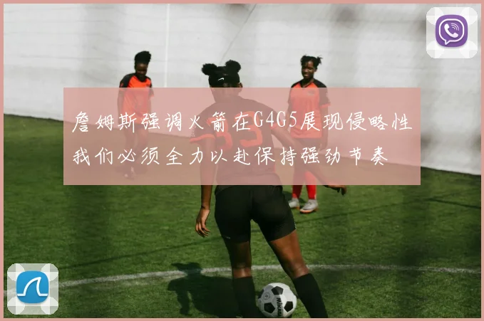 詹姆斯强调火箭在G4G5展现侵略性我们必须全力以赴保持强劲节奏