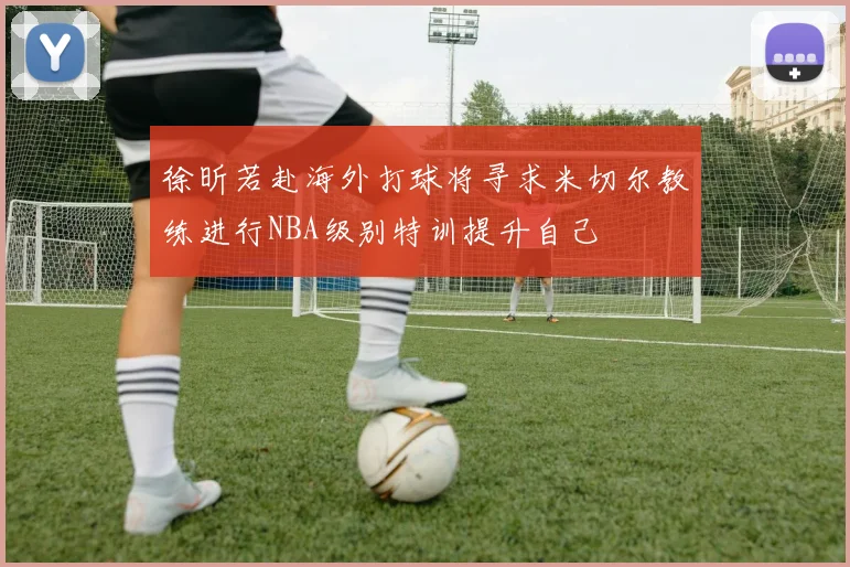 徐昕若赴海外打球将寻求米切尔教练进行NBA级别特训提升自己