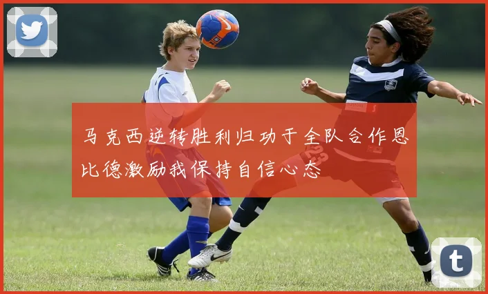马克西逆转胜利归功于全队合作恩比德激励我保持自信心态