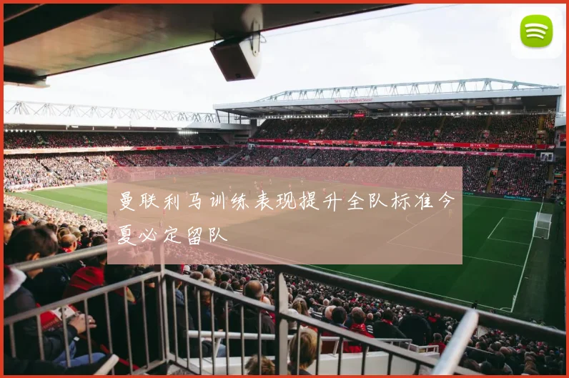 曼联利马训练表现提升全队标准今夏必定留队