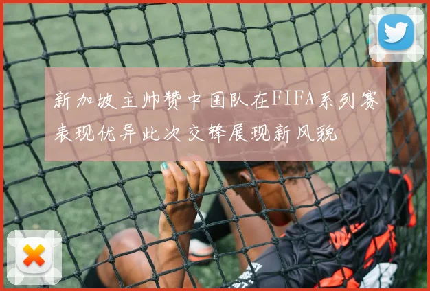 新加坡主帅赞中国队在FIFA系列赛表现优异此次交锋展现新风貌
