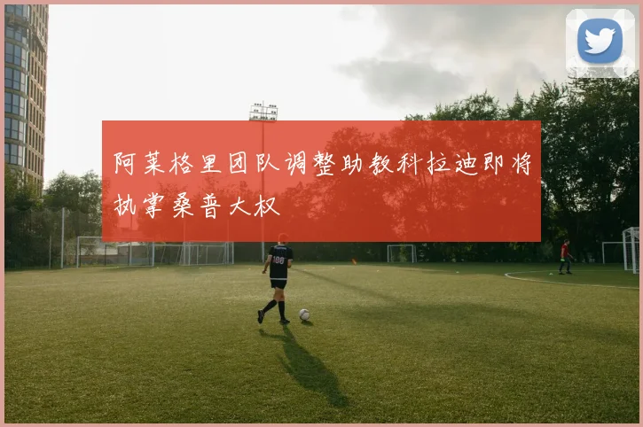 阿莱格里团队调整助教科拉迪即将执掌桑普大权