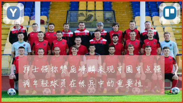 郭士强称赞庞峥麟表现可圈可点强调年轻球员在练兵中的重要性