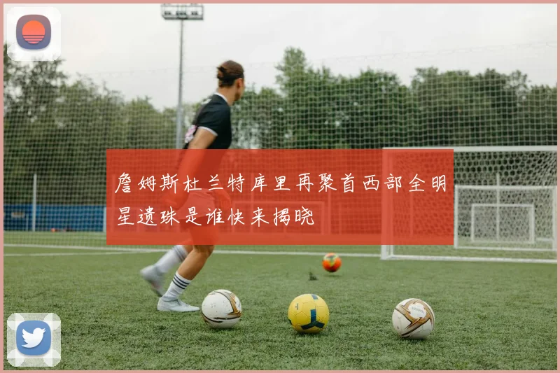 詹姆斯杜兰特库里再聚首西部全明星遗珠是谁快来揭晓