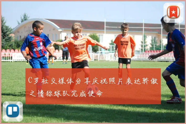 C罗社交媒体分享庆祝照片表达骄傲之情称球队完成使命