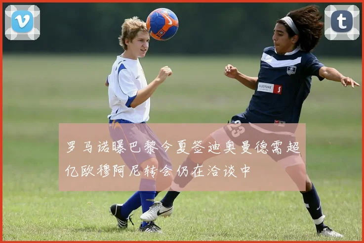 罗马诺曝巴黎今夏签迪奥曼德需超亿欧穆阿尼转会仍在洽谈中