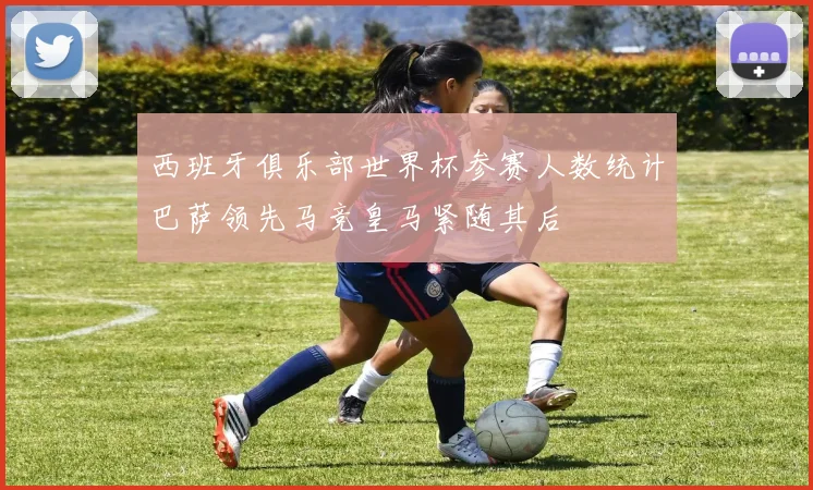 西班牙俱乐部世界杯参赛人数统计巴萨领先马竞皇马紧随其后