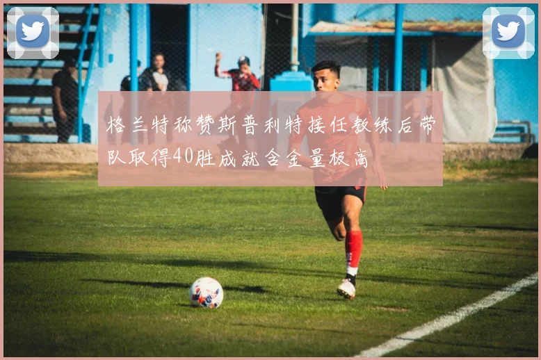 格兰特称赞斯普利特接任教练后带队取得40胜成就含金量极高