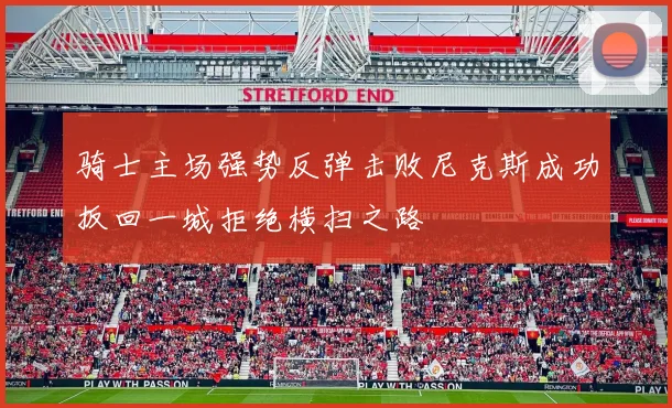 骑士主场强势反弹击败尼克斯成功扳回一城拒绝横扫之路