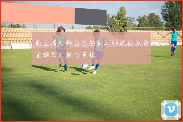前主席列维出售热刺2499股份交易金额预计数亿英镑
