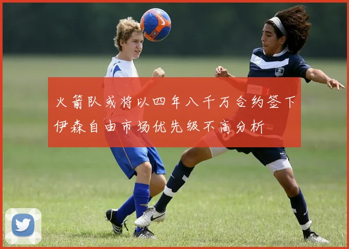 火箭队或将以四年八千万合约签下伊森自由市场优先级不高分析