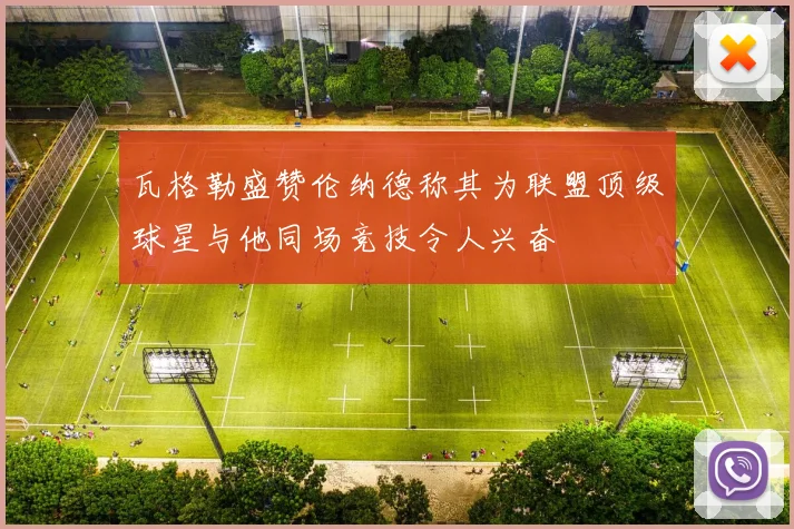 瓦格勒盛赞伦纳德称其为联盟顶级球星与他同场竞技令人兴奋