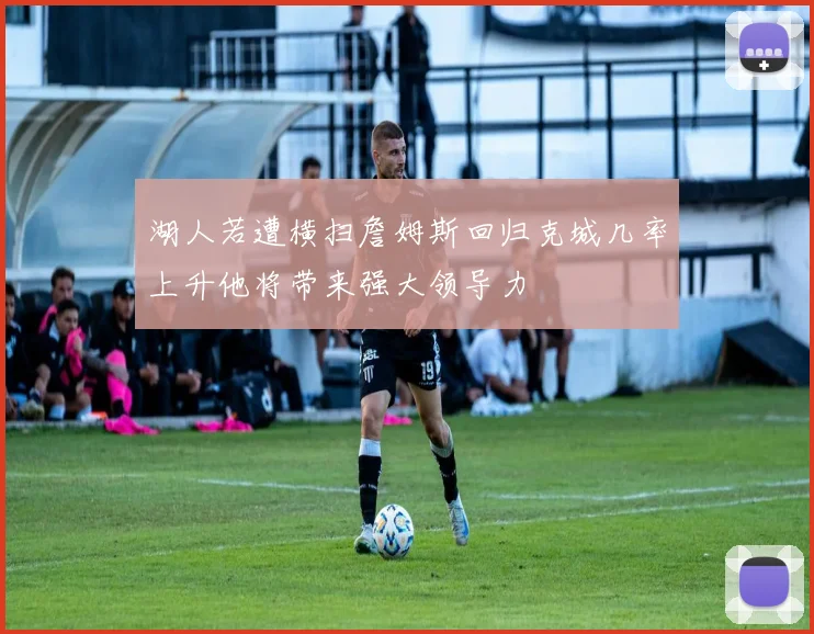 湖人若遭横扫詹姆斯回归克城几率上升他将带来强大领导力
