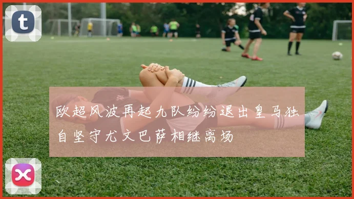 欧超风波再起九队纷纷退出皇马独自坚守尤文巴萨相继离场