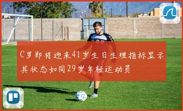 C罗即将迎来41岁生日生理指标显示其状态如同29岁年轻运动员