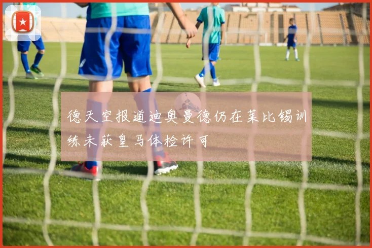 德天空报道迪奥曼德仍在莱比锡训练未获皇马体检许可