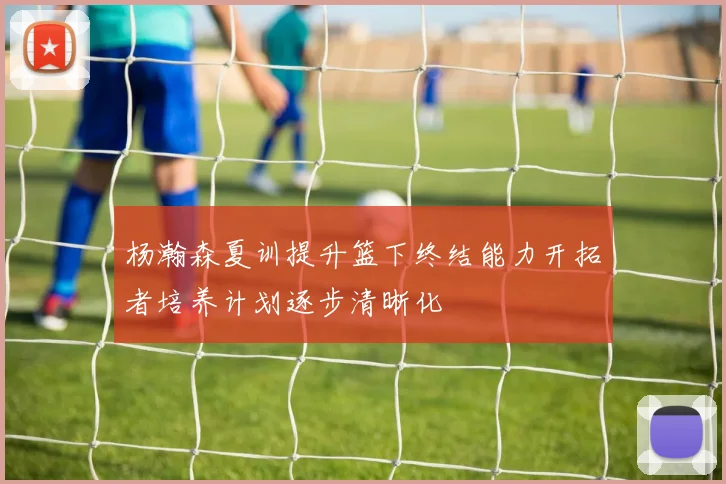 杨瀚森夏训提升篮下终结能力开拓者培养计划逐步清晰化